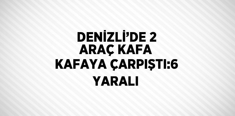 DENİZLİ’DE 2 ARAÇ KAFA KAFAYA ÇARPIŞTI:6 YARALI