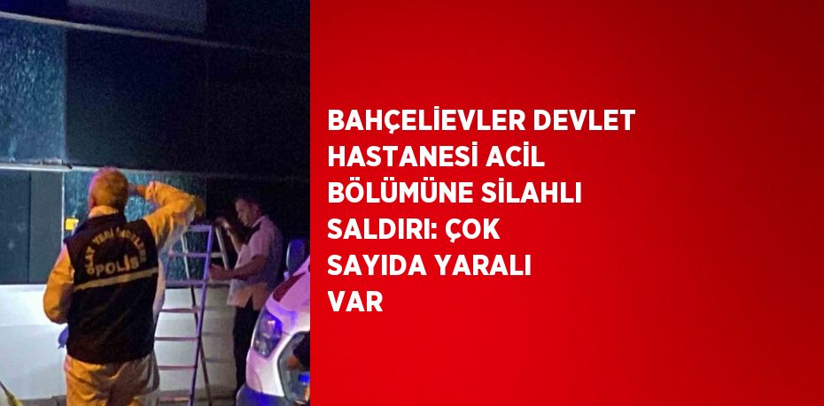 BAHÇELİEVLER DEVLET HASTANESİ ACİL BÖLÜMÜNE SİLAHLI SALDIRI: ÇOK SAYIDA YARALI VAR