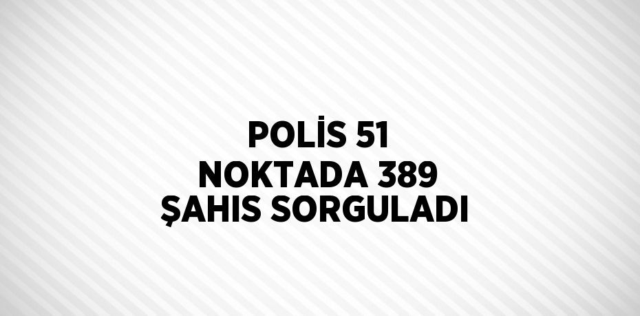 POLİS 51 NOKTADA 389 ŞAHIS SORGULADI