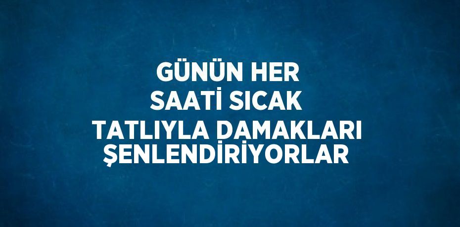 GÜNÜN HER SAATİ SICAK TATLIYLA DAMAKLARI ŞENLENDİRİYORLAR