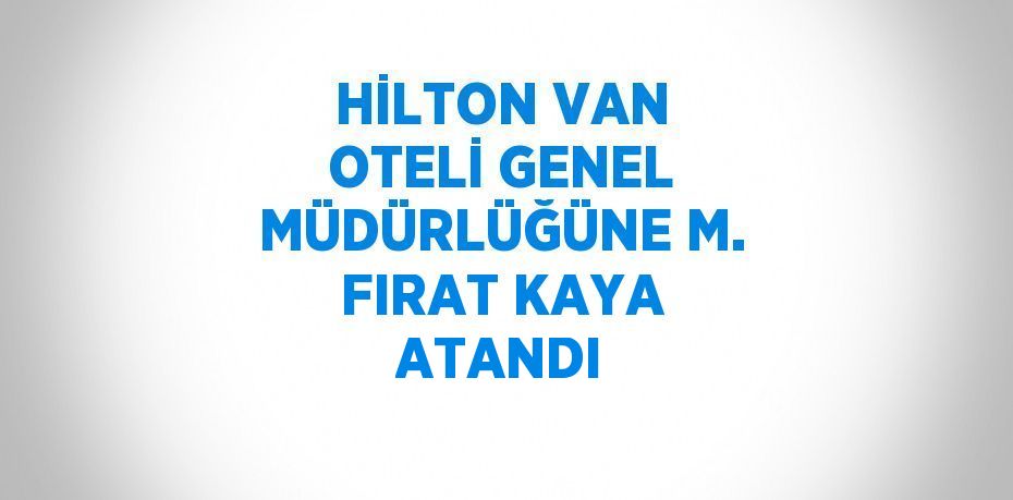 HİLTON VAN OTELİ GENEL MÜDÜRLÜĞÜNE M. FIRAT KAYA ATANDI