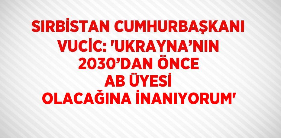 SIRBİSTAN CUMHURBAŞKANI VUCİC: 'UKRAYNA’NIN 2030’DAN ÖNCE AB ÜYESİ OLACAĞINA İNANIYORUM'