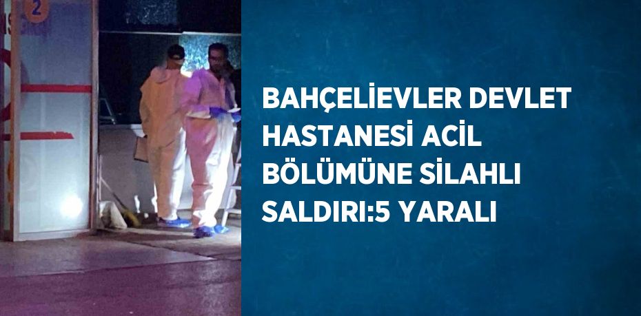 BAHÇELİEVLER DEVLET HASTANESİ ACİL BÖLÜMÜNE SİLAHLI SALDIRI:5 YARALI