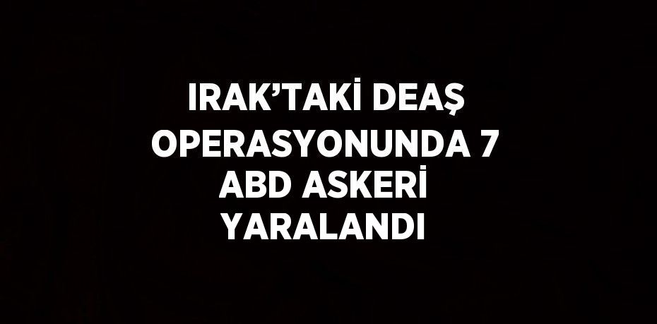 IRAK’TAKİ DEAŞ OPERASYONUNDA 7 ABD ASKERİ YARALANDI