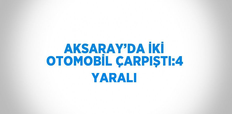 AKSARAY’DA İKİ OTOMOBİL ÇARPIŞTI:4 YARALI