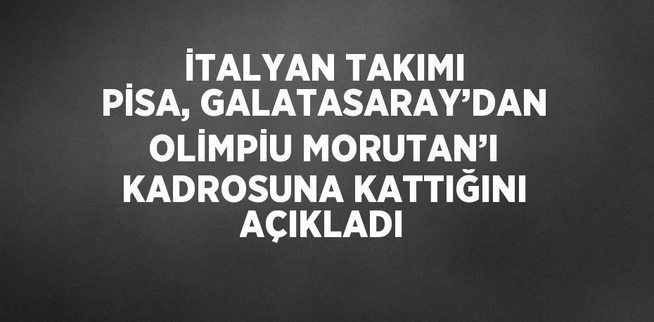 İTALYAN TAKIMI PİSA, GALATASARAY’DAN OLİMPİU MORUTAN’I KADROSUNA KATTIĞINI AÇIKLADI