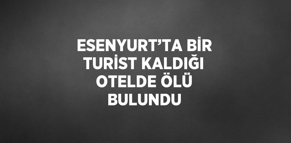 ESENYURT’TA BİR TURİST KALDIĞI OTELDE ÖLÜ BULUNDU