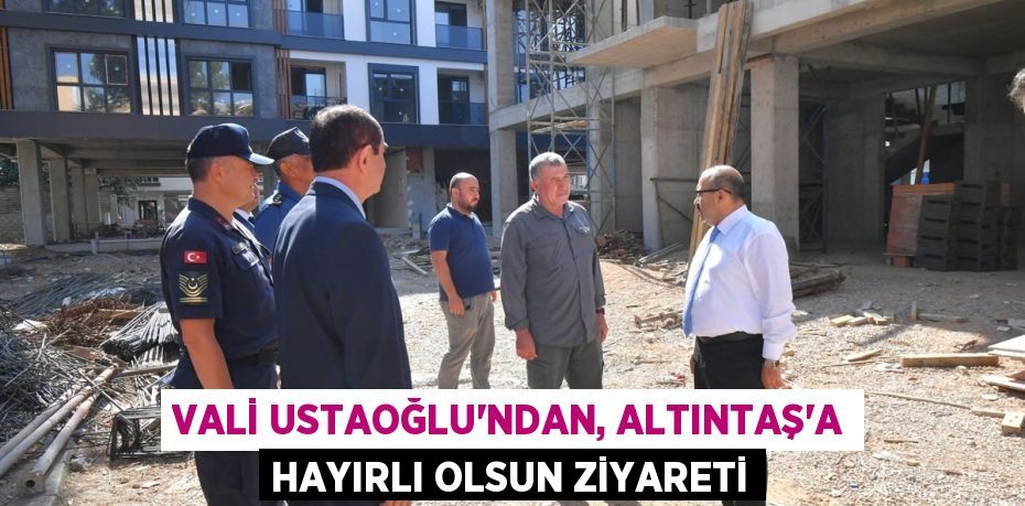 VALİ USTAOĞLU’NDAN, ALTINTAŞ’A HAYIRLI OLSUN ZİYARETİ