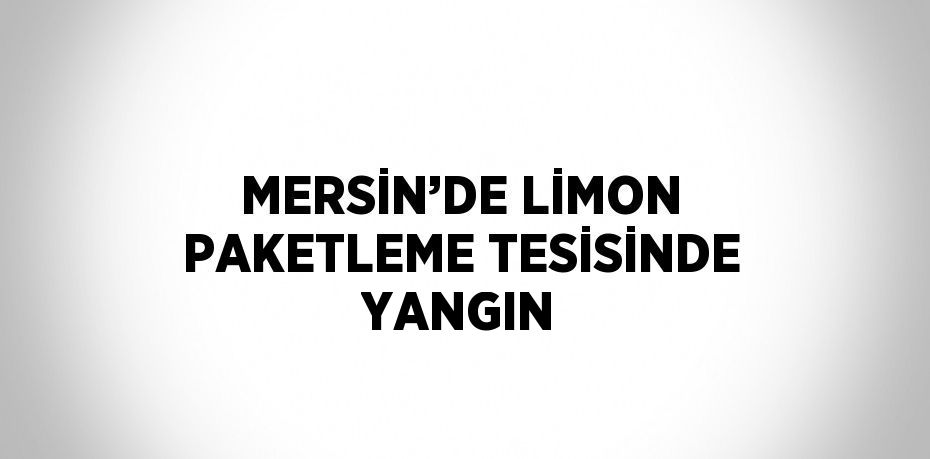 MERSİN’DE LİMON PAKETLEME TESİSİNDE YANGIN