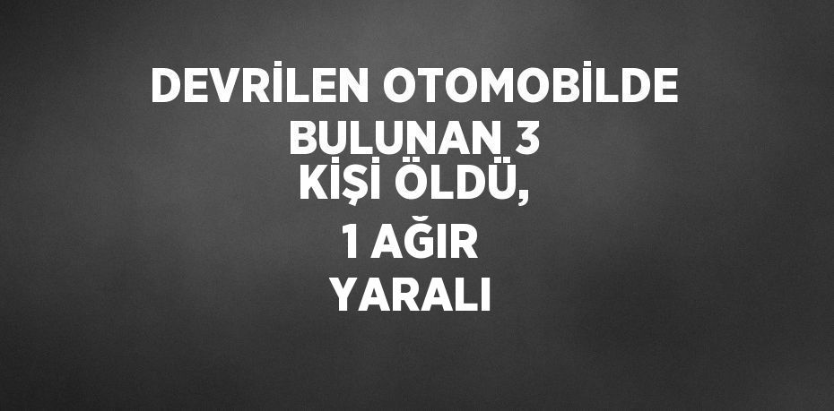 DEVRİLEN OTOMOBİLDE BULUNAN 3 KİŞİ ÖLDÜ, 1 AĞIR YARALI