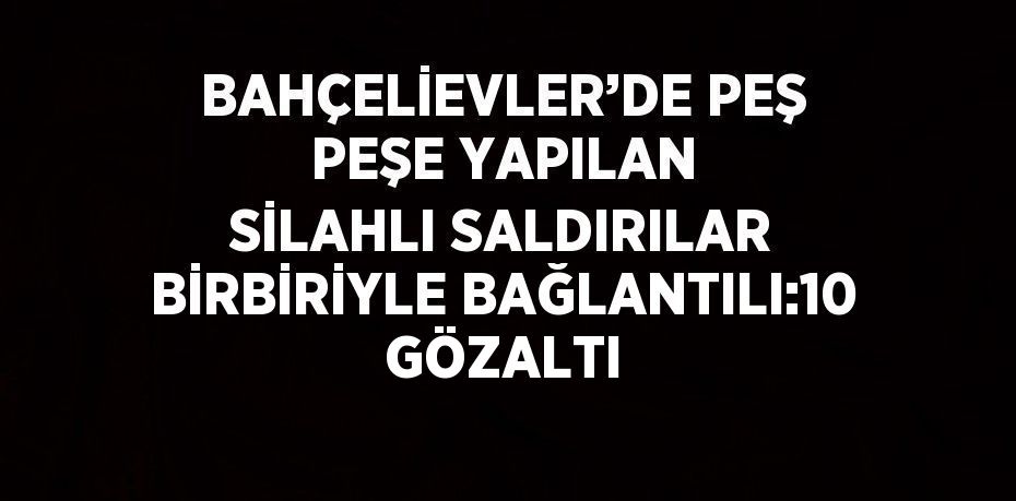 BAHÇELİEVLER’DE PEŞ PEŞE YAPILAN SİLAHLI SALDIRILAR BİRBİRİYLE BAĞLANTILI:10 GÖZALTI