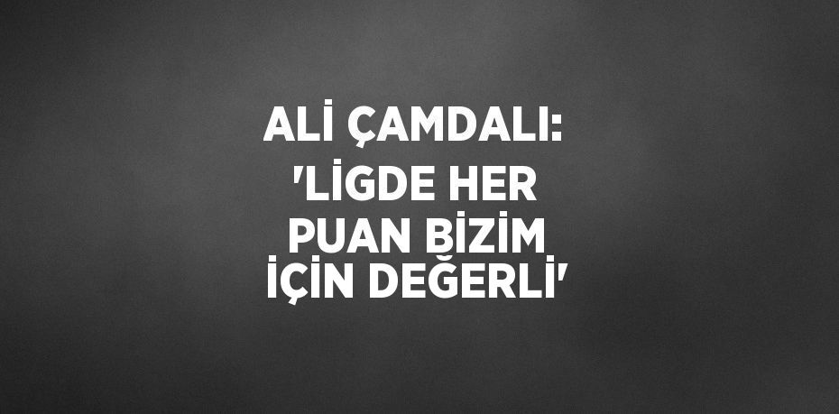 ALİ ÇAMDALI: 'LİGDE HER PUAN BİZİM İÇİN DEĞERLİ'