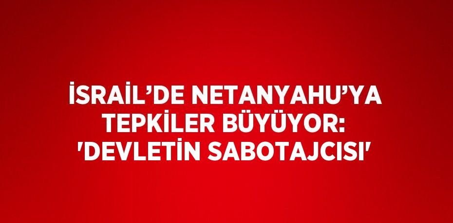 İSRAİL’DE NETANYAHU’YA TEPKİLER BÜYÜYOR: 'DEVLETİN SABOTAJCISI'