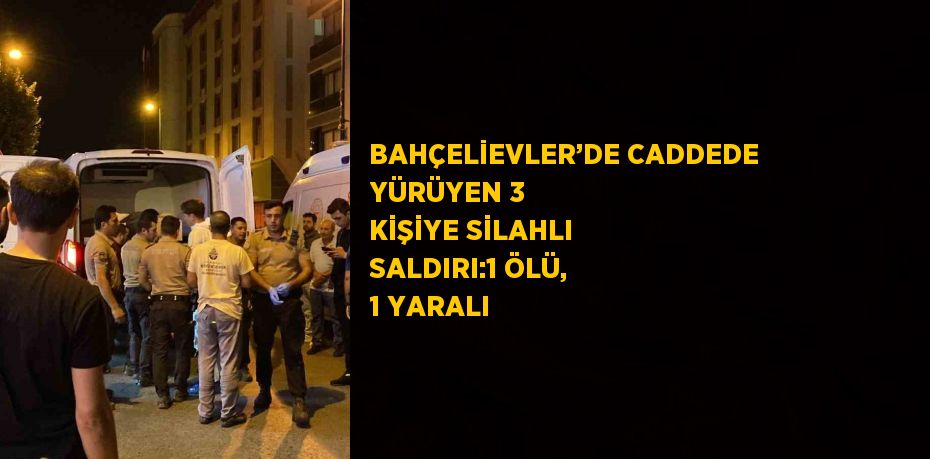 BAHÇELİEVLER’DE CADDEDE YÜRÜYEN 3 KİŞİYE SİLAHLI SALDIRI:1 ÖLÜ, 1 YARALI