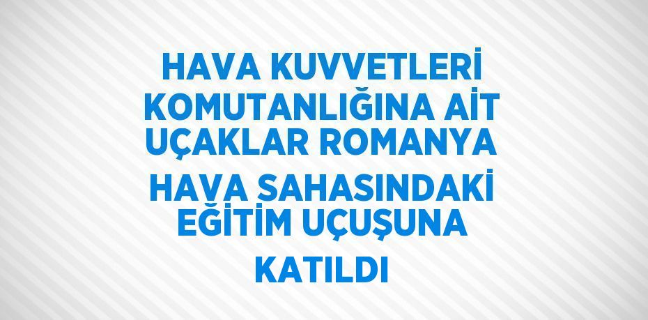 HAVA KUVVETLERİ KOMUTANLIĞINA AİT UÇAKLAR ROMANYA HAVA SAHASINDAKİ EĞİTİM UÇUŞUNA KATILDI