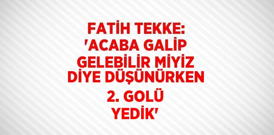 FATİH TEKKE: 'ACABA GALİP GELEBİLİR MİYİZ DİYE DÜŞÜNÜRKEN 2. GOLÜ YEDİK'