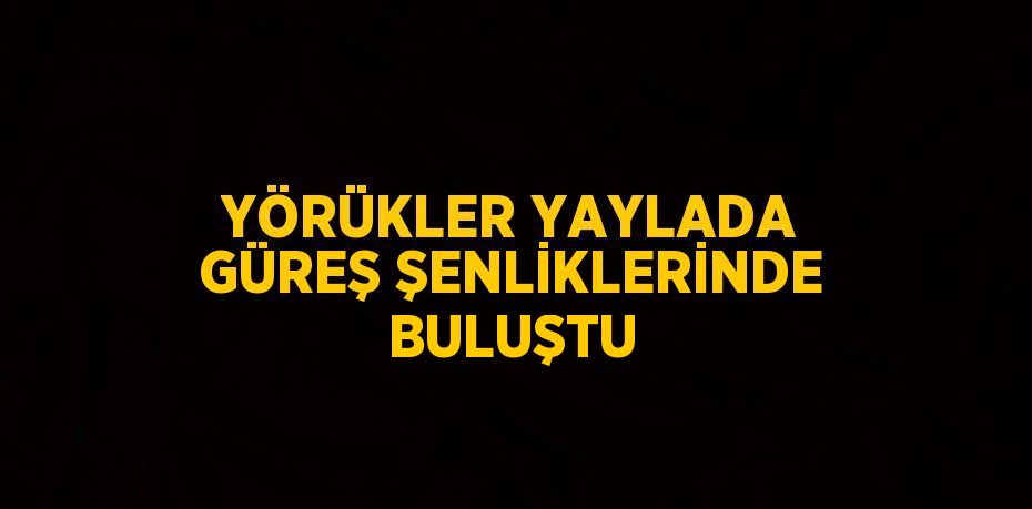 YÖRÜKLER YAYLADA GÜREŞ ŞENLİKLERİNDE BULUŞTU