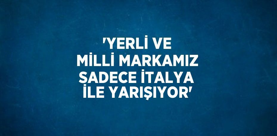 'YERLİ VE MİLLİ MARKAMIZ SADECE İTALYA İLE YARIŞIYOR'