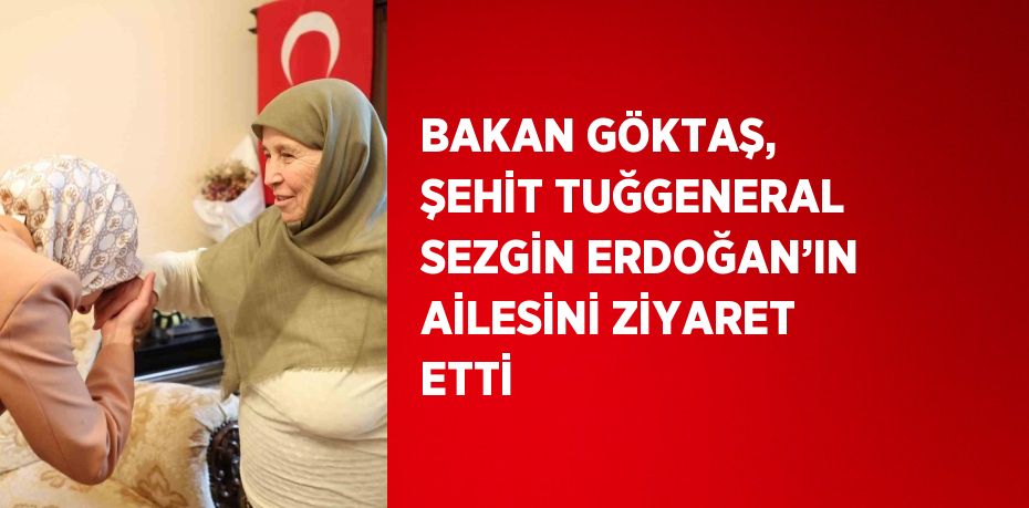 BAKAN GÖKTAŞ, ŞEHİT TUĞGENERAL SEZGİN ERDOĞAN’IN AİLESİNİ ZİYARET ETTİ