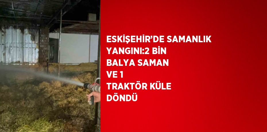 ESKİŞEHİR’DE SAMANLIK YANGINI:2 BİN BALYA SAMAN VE 1 TRAKTÖR KÜLE DÖNDÜ