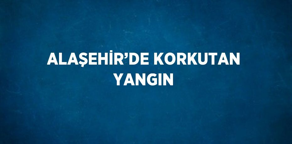 ALAŞEHİR’DE KORKUTAN YANGIN