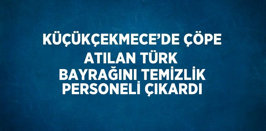 KÜÇÜKÇEKMECE’DE ÇÖPE ATILAN TÜRK BAYRAĞINI TEMİZLİK PERSONELİ ÇIKARDI