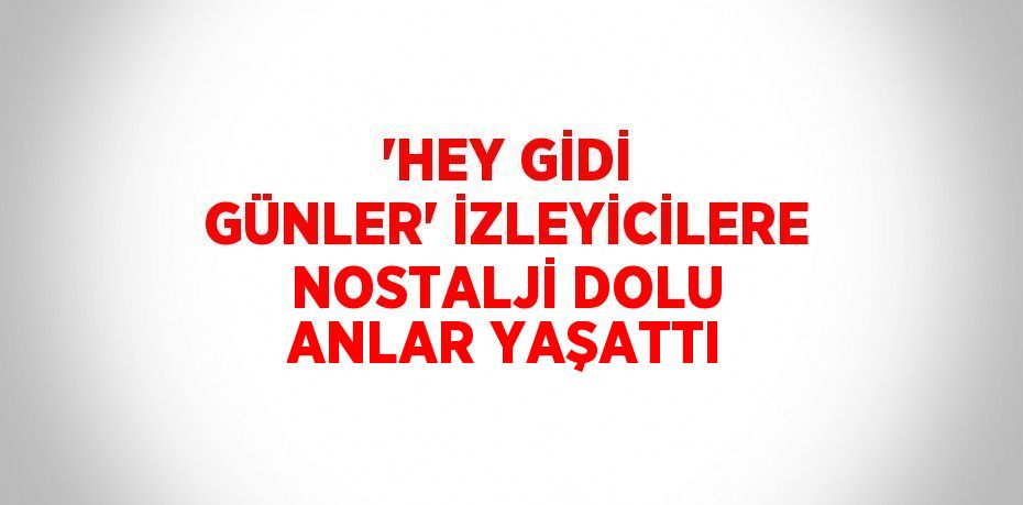 'HEY GİDİ GÜNLER' İZLEYİCİLERE NOSTALJİ DOLU ANLAR YAŞATTI