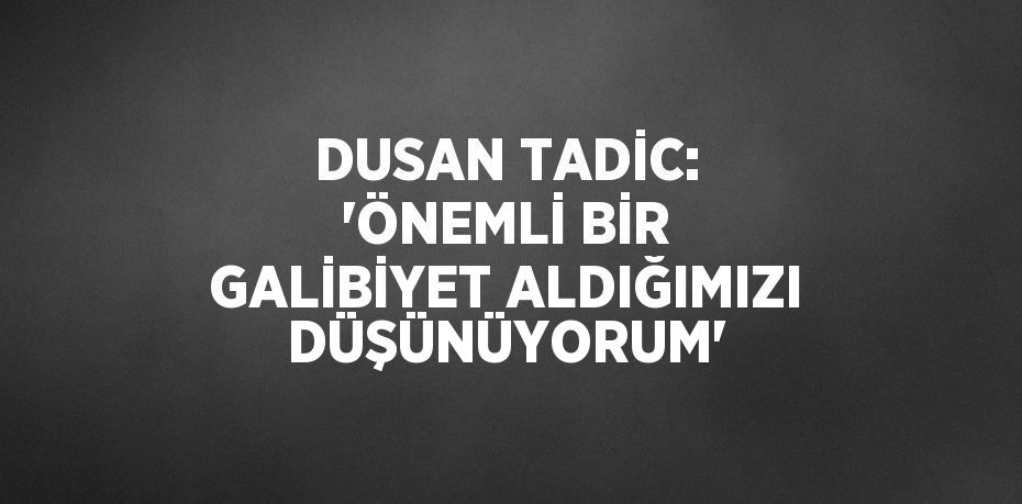 DUSAN TADİC: 'ÖNEMLİ BİR GALİBİYET ALDIĞIMIZI DÜŞÜNÜYORUM'