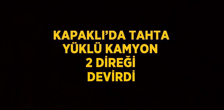 KAPAKLI’DA TAHTA YÜKLÜ KAMYON 2 DİREĞİ DEVİRDİ