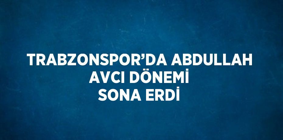 TRABZONSPOR’DA ABDULLAH AVCI DÖNEMİ SONA ERDİ