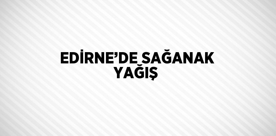 EDİRNE’DE SAĞANAK YAĞIŞ