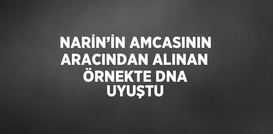 NARİN’İN AMCASININ ARACINDAN ALINAN ÖRNEKTE DNA UYUŞTU