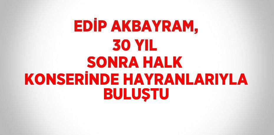 EDİP AKBAYRAM, 30 YIL SONRA HALK KONSERİNDE HAYRANLARIYLA BULUŞTU