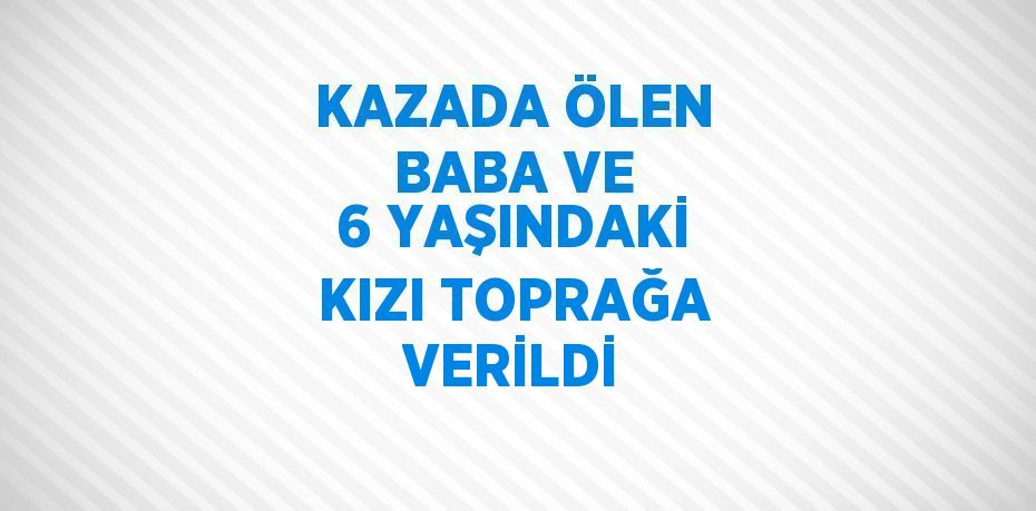 KAZADA ÖLEN BABA VE 6 YAŞINDAKİ KIZI TOPRAĞA VERİLDİ