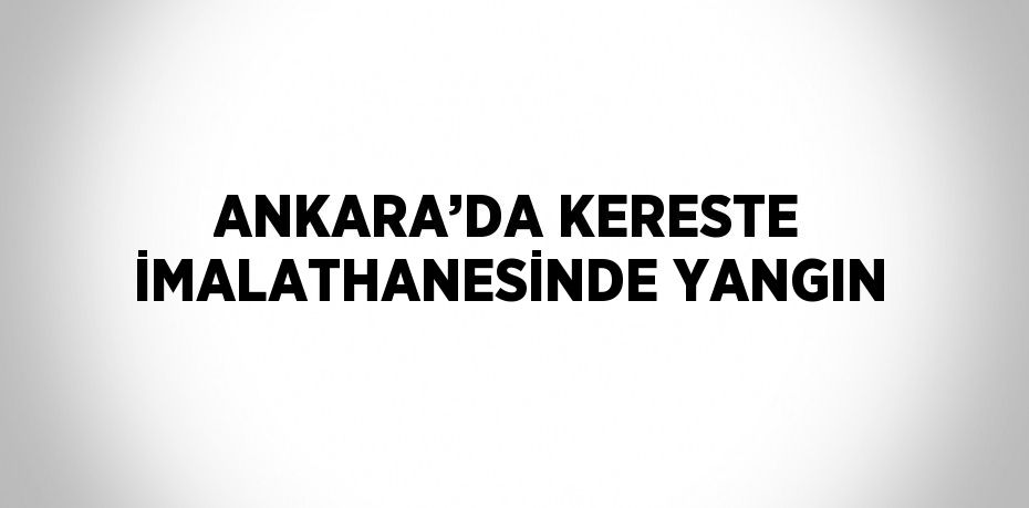 ANKARA’DA KERESTE İMALATHANESİNDE YANGIN