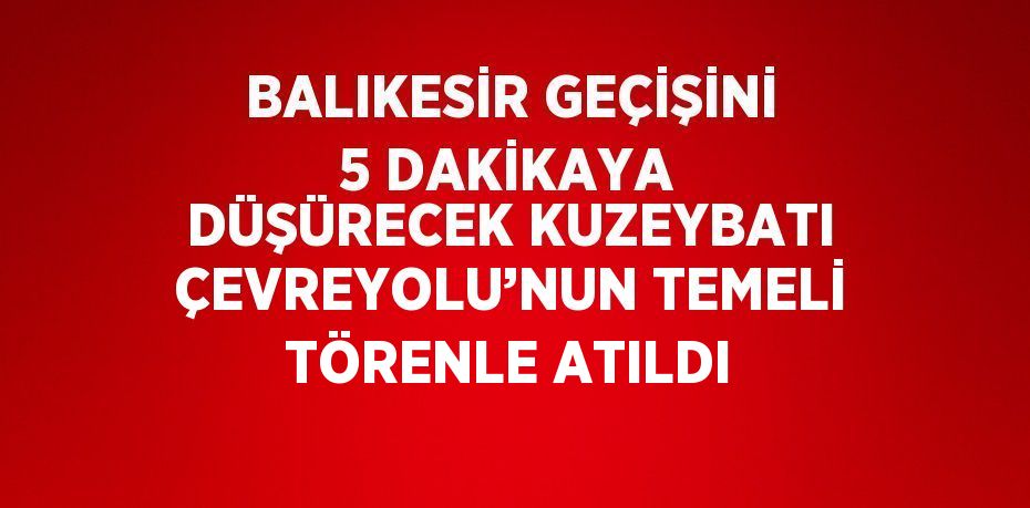 BALIKESİR GEÇİŞİNİ 5 DAKİKAYA DÜŞÜRECEK KUZEYBATI ÇEVREYOLU’NUN TEMELİ TÖRENLE ATILDI