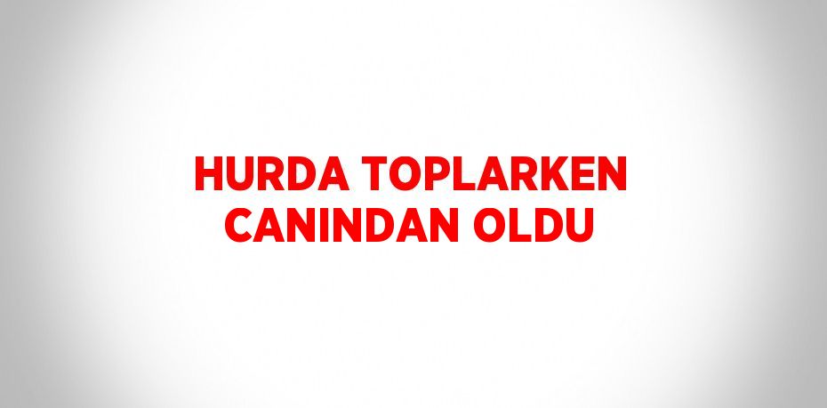 HURDA TOPLARKEN CANINDAN OLDU