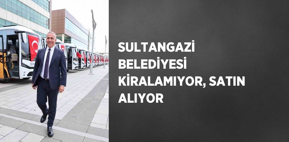 SULTANGAZİ BELEDİYESİ KİRALAMIYOR, SATIN ALIYOR