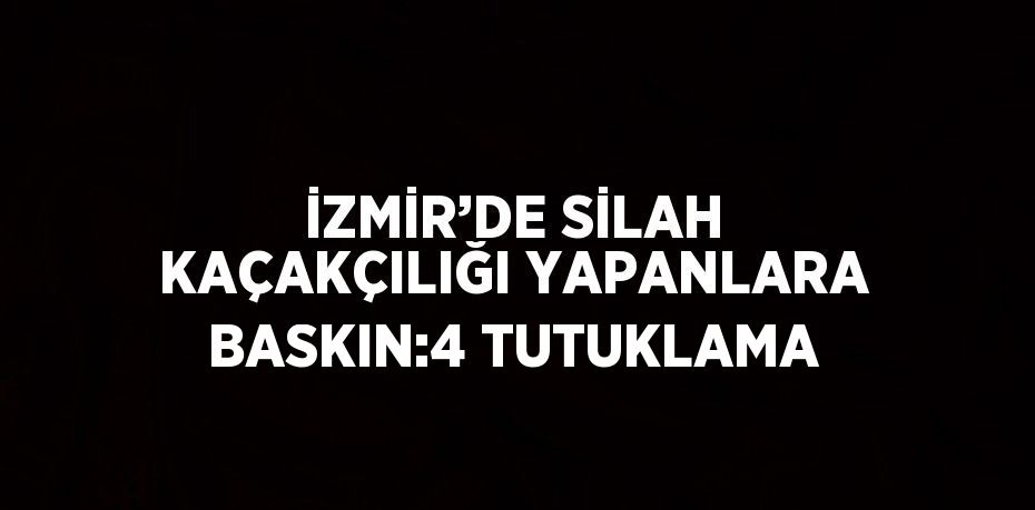 İZMİR’DE SİLAH KAÇAKÇILIĞI YAPANLARA BASKIN:4 TUTUKLAMA