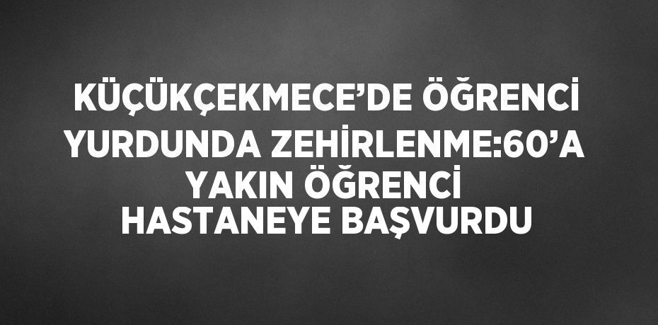 KÜÇÜKÇEKMECE’DE ÖĞRENCİ YURDUNDA ZEHİRLENME:60’A YAKIN ÖĞRENCİ HASTANEYE BAŞVURDU