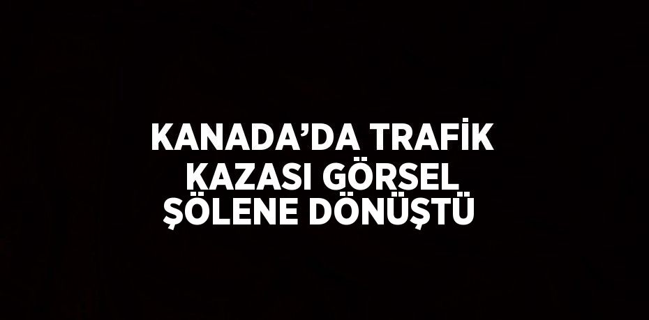 KANADA’DA TRAFİK KAZASI GÖRSEL ŞÖLENE DÖNÜŞTÜ