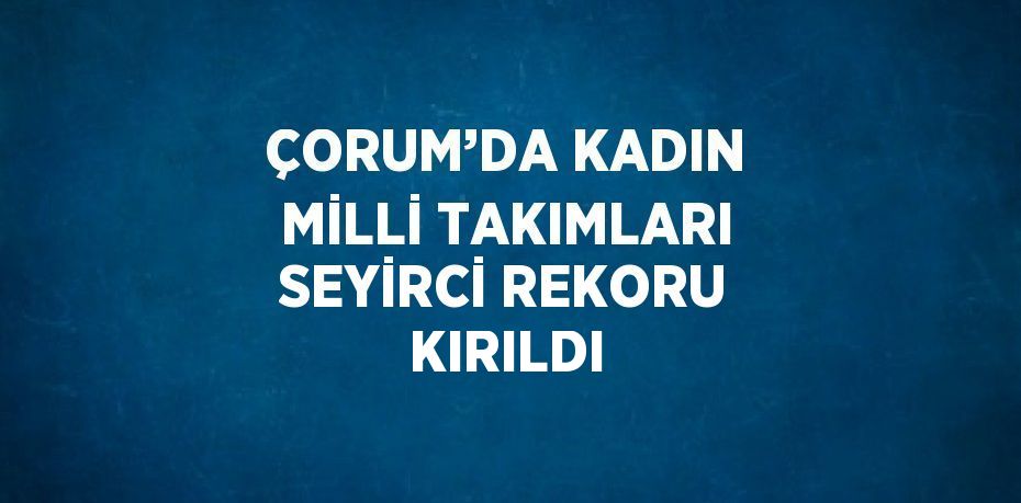 ÇORUM’DA KADIN MİLLİ TAKIMLARI SEYİRCİ REKORU KIRILDI