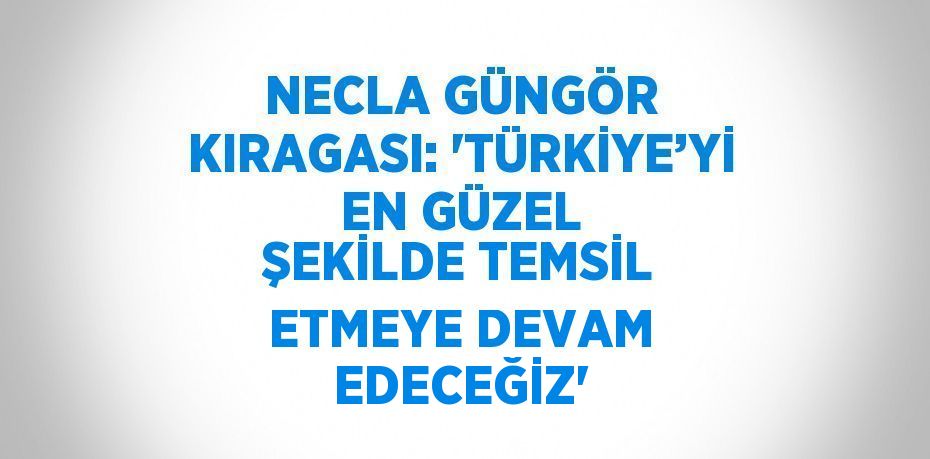 NECLA GÜNGÖR KIRAGASI: 'TÜRKİYE’Yİ EN GÜZEL ŞEKİLDE TEMSİL ETMEYE DEVAM EDECEĞİZ'