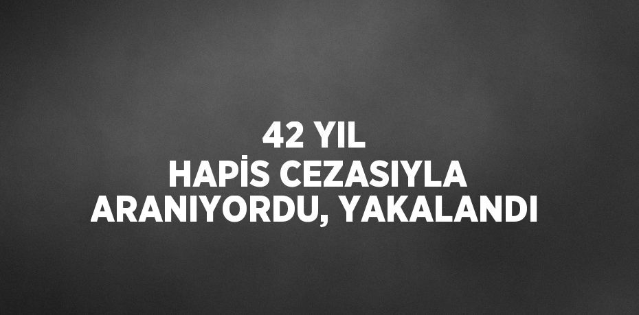 42 YIL HAPİS CEZASIYLA ARANIYORDU, YAKALANDI