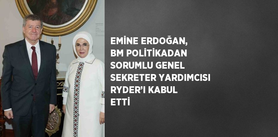 EMİNE ERDOĞAN, BM POLİTİKADAN SORUMLU GENEL SEKRETER YARDIMCISI RYDER’I KABUL ETTİ