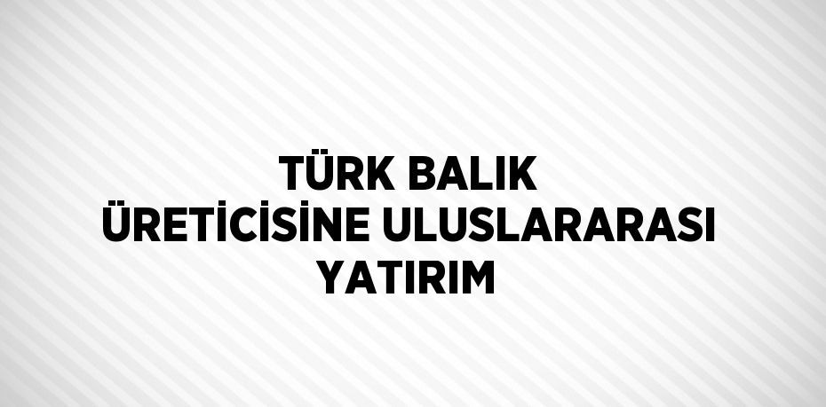 TÜRK BALIK ÜRETİCİSİNE ULUSLARARASI YATIRIM