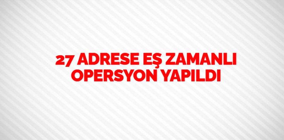 27 ADRESE EŞ ZAMANLI OPERSYON YAPILDI