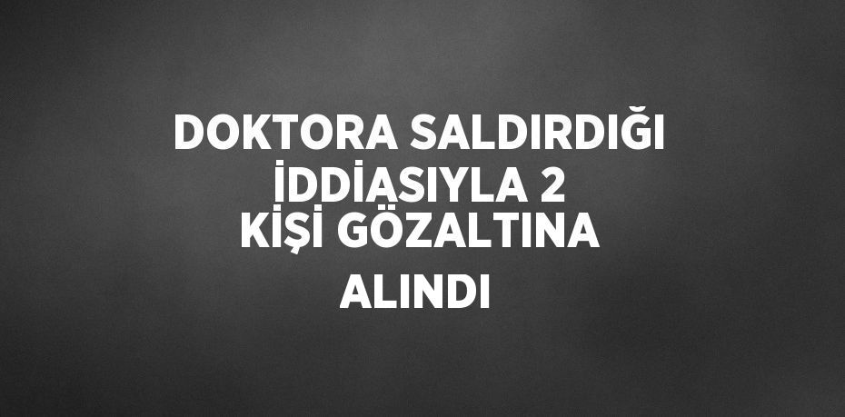 DOKTORA SALDIRDIĞI İDDİASIYLA 2 KİŞİ GÖZALTINA ALINDI