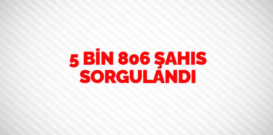 5 BİN 806 ŞAHIS SORGULANDI