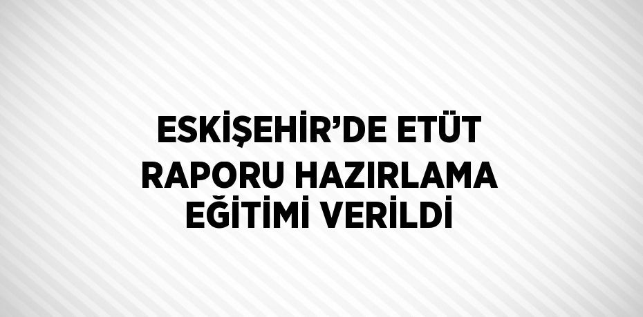 ESKİŞEHİR’DE ETÜT RAPORU HAZIRLAMA EĞİTİMİ VERİLDİ